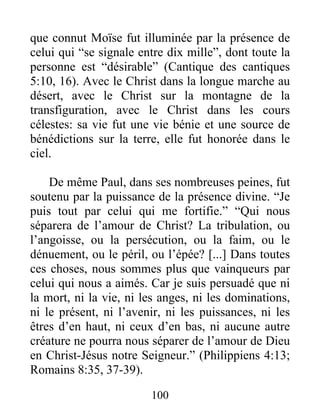 que connut Moïse fut illuminée par la présence de
celui qui “se signale entre dix mille”, dont toute la
personne est “désirable” (Cantique des cantiques
5:10, 16). Avec le Christ dans la longue marche au
désert, avec le Christ sur la montagne de la
transfiguration, avec le Christ dans les cours
célestes: sa vie fut une vie bénie et une source de
bénédictions sur la terre, elle fut honorée dans le
ciel.
De même Paul, dans ses nombreuses peines, fut
soutenu par la puissance de la présence divine. “Je
puis tout par celui qui me fortifie.” “Qui nous
séparera de l’amour de Christ? La tribulation, ou
l’angoisse, ou la persécution, ou la faim, ou le
dénuement, ou le péril, ou l’épée? [...] Dans toutes
ces choses, nous sommes plus que vainqueurs par
celui qui nous a aimés. Car je suis persuadé que ni
la mort, ni la vie, ni les anges, ni les dominations,
ni le présent, ni l’avenir, ni les puissances, ni les
êtres d’en haut, ni ceux d’en bas, ni aucune autre
créature ne pourra nous séparer de l’amour de Dieu
en Christ-Jésus notre Seigneur.” (Philippiens 4:13;
Romains 8:35, 37-39).
100
 