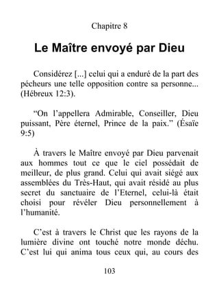 Chapitre 8
Le Maître envoyé par Dieu
Considérez [...] celui qui a enduré de la part des
pécheurs une telle opposition contre sa personne...
(Hébreux 12:3).
“On l’appellera Admirable, Conseiller, Dieu
puissant, Père éternel, Prince de la paix.” (Ésaïe
9:5)
À travers le Maître envoyé par Dieu parvenait
aux hommes tout ce que le ciel possédait de
meilleur, de plus grand. Celui qui avait siégé aux
assemblées du Très-Haut, qui avait résidé au plus
secret du sanctuaire de l’Eternel, celui-là était
choisi pour révéler Dieu personnellement à
l’humanité.
C’est à travers le Christ que les rayons de la
lumière divine ont touché notre monde déchu.
C’est lui qui anima tous ceux qui, au cours des
103
 