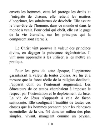 envers les hommes, cette loi protège les droits et
l’intégrité de chacun; elle retient les maîtres
d’opprimer, les subalternes de désobéir. Elle assure
le bien-être de l’homme, dans ce monde et dans le
monde à venir. Pour celui qui obéit, elle est le gage
de la vie éternelle, car les principes qui la
composent sont éternels.
Le Christ vint prouver la valeur des principes
divins, en dégager la puissance régénératrice. Il
vint nous apprendre à les utiliser, à les mettre en
pratique.
Pour les gens de cette époque, l’apparence
garantissait la valeur de toutes choses. Au fur et à
mesure que la force réelle de la religion déclinait,
l’apparat dont on l’entourait augmentait. Les
éducateurs de ce temps cherchaient à imposer le
respect par l’ostentation et le déploiement du luxe.
La vie de Jésus s’opposait à cela de façon
saisissante. Elle soulignait l’inutilité de toutes ces
choses que les hommes prennent pour les richesses
essentielles de la vie. Né dans un milieu des plus
simples, vivant, mangeant comme un paysan,
110
 