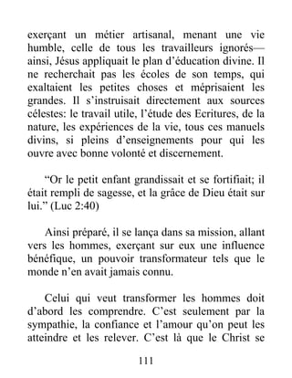 exerçant un métier artisanal, menant une vie
humble, celle de tous les travailleurs ignorés—
ainsi, Jésus appliquait le plan d’éducation divine. Il
ne recherchait pas les écoles de son temps, qui
exaltaient les petites choses et méprisaient les
grandes. Il s’instruisait directement aux sources
célestes: le travail utile, l’étude des Ecritures, de la
nature, les expériences de la vie, tous ces manuels
divins, si pleins d’enseignements pour qui les
ouvre avec bonne volonté et discernement.
“Or le petit enfant grandissait et se fortifiait; il
était rempli de sagesse, et la grâce de Dieu était sur
lui.” (Luc 2:40)
Ainsi préparé, il se lança dans sa mission, allant
vers les hommes, exerçant sur eux une influence
bénéfique, un pouvoir transformateur tels que le
monde n’en avait jamais connu.
Celui qui veut transformer les hommes doit
d’abord les comprendre. C’est seulement par la
sympathie, la confiance et l’amour qu’on peut les
atteindre et les relever. C’est là que le Christ se
111
 