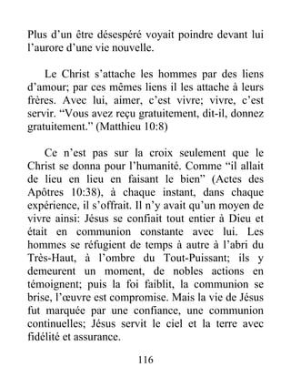 Plus d’un être désespéré voyait poindre devant lui
l’aurore d’une vie nouvelle.
Le Christ s’attache les hommes par des liens
d’amour; par ces mêmes liens il les attache à leurs
frères. Avec lui, aimer, c’est vivre; vivre, c’est
servir. “Vous avez reçu gratuitement, dit-il, donnez
gratuitement.” (Matthieu 10:8)
Ce n’est pas sur la croix seulement que le
Christ se donna pour l’humanité. Comme “il allait
de lieu en lieu en faisant le bien” (Actes des
Apôtres 10:38), à chaque instant, dans chaque
expérience, il s’offrait. Il n’y avait qu’un moyen de
vivre ainsi: Jésus se confiait tout entier à Dieu et
était en communion constante avec lui. Les
hommes se réfugient de temps à autre à l’abri du
Très-Haut, à l’ombre du Tout-Puissant; ils y
demeurent un moment, de nobles actions en
témoignent; puis la foi faiblit, la communion se
brise, l’œuvre est compromise. Mais la vie de Jésus
fut marquée par une confiance, une communion
continuelles; Jésus servit le ciel et la terre avec
fidélité et assurance.
116
 
