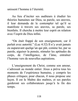 unissent l’homme à l’éternité.
Au lieu d’inciter ses auditeurs à étudier les
théories humaines sur Dieu, sa parole, ses œuvres,
il leur demanda de le contempler tel qu’il se
manifeste à travers ses œuvres, sa parole, ses
bienfaits. Il chercha à mettre leur esprit en relation
avec l’esprit du Dieu infini.
“On était frappé de son enseignement, car il
parlait avec autorité.” (Luc 4:32) Il n’y avait jamais
eu auparavant quelqu’un qui pût, comme lui, par sa
parole, aiguiser la pensée, stimuler les aptitudes du
corps, de l’intelligence, de l’âme, entraîner
l’homme vers de nouvelles aspirations.
L’enseignement du Christ, comme son amour,
s’adressait au monde entier. Jésus a prévu tous les
moments de l’expérience humaine, y compris les
phases critiques; pour chacun, il nous propose une
leçon. Il est le Maître des maîtres, et ses paroles
guideront ses collaborateurs jusqu’à la fin des
temps.
118
 