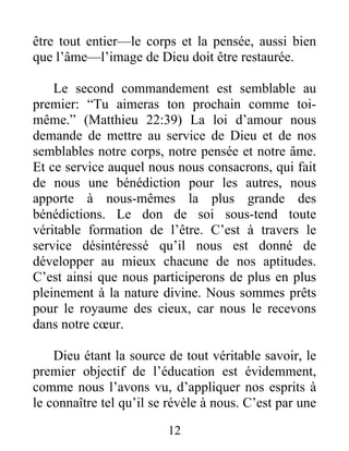être tout entier—le corps et la pensée, aussi bien
que l’âme—l’image de Dieu doit être restaurée.
Le second commandement est semblable au
premier: “Tu aimeras ton prochain comme toi-
même.” (Matthieu 22:39) La loi d’amour nous
demande de mettre au service de Dieu et de nos
semblables notre corps, notre pensée et notre âme.
Et ce service auquel nous nous consacrons, qui fait
de nous une bénédiction pour les autres, nous
apporte à nous-mêmes la plus grande des
bénédictions. Le don de soi sous-tend toute
véritable formation de l’être. C’est à travers le
service désintéressé qu’il nous est donné de
développer au mieux chacune de nos aptitudes.
C’est ainsi que nous participerons de plus en plus
pleinement à la nature divine. Nous sommes prêts
pour le royaume des cieux, car nous le recevons
dans notre cœur.
Dieu étant la source de tout véritable savoir, le
premier objectif de l’éducation est évidemment,
comme nous l’avons vu, d’appliquer nos esprits à
le connaître tel qu’il se révèle à nous. C’est par une
12
 