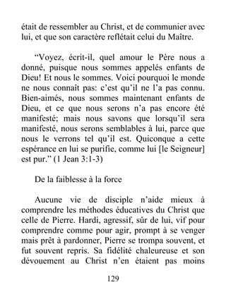 était de ressembler au Christ, et de communier avec
lui, et que son caractère reflétait celui du Maître.
“Voyez, écrit-il, quel amour le Père nous a
donné, puisque nous sommes appelés enfants de
Dieu! Et nous le sommes. Voici pourquoi le monde
ne nous connaît pas: c’est qu’il ne l’a pas connu.
Bien-aimés, nous sommes maintenant enfants de
Dieu, et ce que nous serons n’a pas encore été
manifesté; mais nous savons que lorsqu’il sera
manifesté, nous serons semblables à lui, parce que
nous le verrons tel qu’il est. Quiconque a cette
espérance en lui se purifie, comme lui [le Seigneur]
est pur.” (1 Jean 3:1-3)
De la faiblesse à la force
Aucune vie de disciple n’aide mieux à
comprendre les méthodes éducatives du Christ que
celle de Pierre. Hardi, agressif, sûr de lui, vif pour
comprendre comme pour agir, prompt à se venger
mais prêt à pardonner, Pierre se trompa souvent, et
fut souvent repris. Sa fidélité chaleureuse et son
dévouement au Christ n’en étaient pas moins
129
 