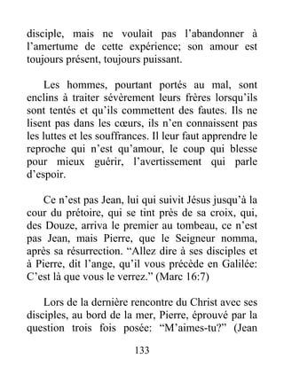 disciple, mais ne voulait pas l’abandonner à
l’amertume de cette expérience; son amour est
toujours présent, toujours puissant.
Les hommes, pourtant portés au mal, sont
enclins à traiter sévèrement leurs frères lorsqu’ils
sont tentés et qu’ils commettent des fautes. Ils ne
lisent pas dans les cœurs, ils n’en connaissent pas
les luttes et les souffrances. Il leur faut apprendre le
reproche qui n’est qu’amour, le coup qui blesse
pour mieux guérir, l’avertissement qui parle
d’espoir.
Ce n’est pas Jean, lui qui suivit Jésus jusqu’à la
cour du prétoire, qui se tint près de sa croix, qui,
des Douze, arriva le premier au tombeau, ce n’est
pas Jean, mais Pierre, que le Seigneur nomma,
après sa résurrection. “Allez dire à ses disciples et
à Pierre, dit l’ange, qu’il vous précède en Galilée:
C’est là que vous le verrez.” (Marc 16:7)
Lors de la dernière rencontre du Christ avec ses
disciples, au bord de la mer, Pierre, éprouvé par la
question trois fois posée: “M’aimes-tu?” (Jean
133
 