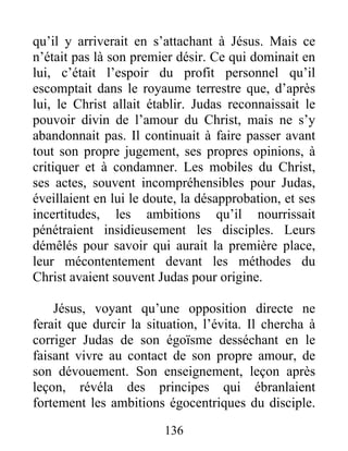 qu’il y arriverait en s’attachant à Jésus. Mais ce
n’était pas là son premier désir. Ce qui dominait en
lui, c’était l’espoir du profit personnel qu’il
escomptait dans le royaume terrestre que, d’après
lui, le Christ allait établir. Judas reconnaissait le
pouvoir divin de l’amour du Christ, mais ne s’y
abandonnait pas. Il continuait à faire passer avant
tout son propre jugement, ses propres opinions, à
critiquer et à condamner. Les mobiles du Christ,
ses actes, souvent incompréhensibles pour Judas,
éveillaient en lui le doute, la désapprobation, et ses
incertitudes, les ambitions qu’il nourrissait
pénétraient insidieusement les disciples. Leurs
démêlés pour savoir qui aurait la première place,
leur mécontentement devant les méthodes du
Christ avaient souvent Judas pour origine.
Jésus, voyant qu’une opposition directe ne
ferait que durcir la situation, l’évita. Il chercha à
corriger Judas de son égoïsme desséchant en le
faisant vivre au contact de son propre amour, de
son dévouement. Son enseignement, leçon après
leçon, révéla des principes qui ébranlaient
fortement les ambitions égocentriques du disciple.
136
 