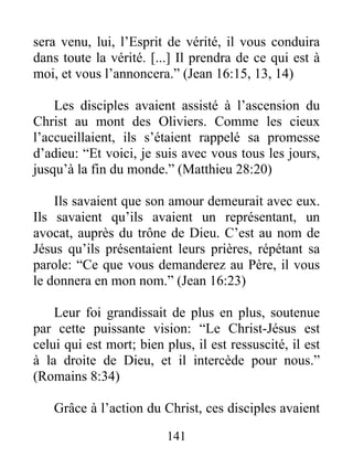 sera venu, lui, l’Esprit de vérité, il vous conduira
dans toute la vérité. [...] Il prendra de ce qui est à
moi, et vous l’annoncera.” (Jean 16:15, 13, 14)
Les disciples avaient assisté à l’ascension du
Christ au mont des Oliviers. Comme les cieux
l’accueillaient, ils s’étaient rappelé sa promesse
d’adieu: “Et voici, je suis avec vous tous les jours,
jusqu’à la fin du monde.” (Matthieu 28:20)
Ils savaient que son amour demeurait avec eux.
Ils savaient qu’ils avaient un représentant, un
avocat, auprès du trône de Dieu. C’est au nom de
Jésus qu’ils présentaient leurs prières, répétant sa
parole: “Ce que vous demanderez au Père, il vous
le donnera en mon nom.” (Jean 16:23)
Leur foi grandissait de plus en plus, soutenue
par cette puissante vision: “Le Christ-Jésus est
celui qui est mort; bien plus, il est ressuscité, il est
à la droite de Dieu, et il intercède pour nous.”
(Romains 8:34)
Grâce à l’action du Christ, ces disciples avaient
141
 