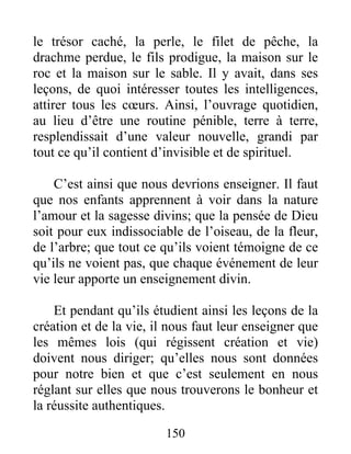 le trésor caché, la perle, le filet de pêche, la
drachme perdue, le fils prodigue, la maison sur le
roc et la maison sur le sable. Il y avait, dans ses
leçons, de quoi intéresser toutes les intelligences,
attirer tous les cœurs. Ainsi, l’ouvrage quotidien,
au lieu d’être une routine pénible, terre à terre,
resplendissait d’une valeur nouvelle, grandi par
tout ce qu’il contient d’invisible et de spirituel.
C’est ainsi que nous devrions enseigner. Il faut
que nos enfants apprennent à voir dans la nature
l’amour et la sagesse divins; que la pensée de Dieu
soit pour eux indissociable de l’oiseau, de la fleur,
de l’arbre; que tout ce qu’ils voient témoigne de ce
qu’ils ne voient pas, que chaque événement de leur
vie leur apporte un enseignement divin.
Et pendant qu’ils étudient ainsi les leçons de la
création et de la vie, il nous faut leur enseigner que
les mêmes lois (qui régissent création et vie)
doivent nous diriger; qu’elles nous sont données
pour notre bien et que c’est seulement en nous
réglant sur elles que nous trouverons le bonheur et
la réussite authentiques.
150
 