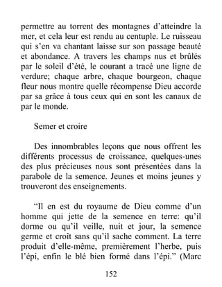 permettre au torrent des montagnes d’atteindre la
mer, et cela leur est rendu au centuple. Le ruisseau
qui s’en va chantant laisse sur son passage beauté
et abondance. A travers les champs nus et brûlés
par le soleil d’été, le courant a tracé une ligne de
verdure; chaque arbre, chaque bourgeon, chaque
fleur nous montre quelle récompense Dieu accorde
par sa grâce à tous ceux qui en sont les canaux de
par le monde.
Semer et croire
Des innombrables leçons que nous offrent les
différents processus de croissance, quelques-unes
des plus précieuses nous sont présentées dans la
parabole de la semence. Jeunes et moins jeunes y
trouveront des enseignements.
“Il en est du royaume de Dieu comme d’un
homme qui jette de la semence en terre: qu’il
dorme ou qu’il veille, nuit et jour, la semence
germe et croît sans qu’il sache comment. La terre
produit d’elle-même, premièrement l’herbe, puis
l’épi, enfin le blé bien formé dans l’épi.” (Marc
152
 