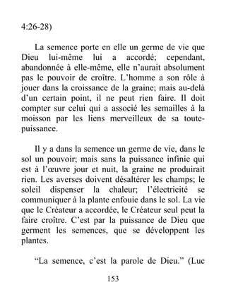 4:26-28)
La semence porte en elle un germe de vie que
Dieu lui-même lui a accordé; cependant,
abandonnée à elle-même, elle n’aurait absolument
pas le pouvoir de croître. L’homme a son rôle à
jouer dans la croissance de la graine; mais au-delà
d’un certain point, il ne peut rien faire. Il doit
compter sur celui qui a associé les semailles à la
moisson par les liens merveilleux de sa toute-
puissance.
Il y a dans la semence un germe de vie, dans le
sol un pouvoir; mais sans la puissance infinie qui
est à l’œuvre jour et nuit, la graine ne produirait
rien. Les averses doivent désaltérer les champs; le
soleil dispenser la chaleur; l’électricité se
communiquer à la plante enfouie dans le sol. La vie
que le Créateur a accordée, le Créateur seul peut la
faire croître. C’est par la puissance de Dieu que
germent les semences, que se développent les
plantes.
“La semence, c’est la parole de Dieu.” (Luc
153
 
