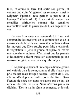 8:11) “Comme la terre fait sortir son germe, et
comme un jardin fait germer ses semences, ainsi le
Seigneur, l’Eternel, fera germer la justice et la
louange.” (Ésaïe 61:11) Il en est de même des
semailles spirituelles comme des semailles
matérielles: seule la puissance de Dieu engendre la
vie.
Le travail du semeur est œuvre de foi. Il ne peut
comprendre les mystères de la germination et de la
croissance de la semence; mais il a confiance dans
les moyens que Dieu suscite pour faire s’épanouir
la végétation. Il jette la graine et espère en retirer
une abondante moisson. C’est ainsi que les parents
et les maîtres doivent travailler, escomptant qu’une
moisson surgira de la semence qu’ils ont jetée.
Il se peut que pendant un temps la bonne graine
soit enfouie dans le cœur, comme si elle n’avait pas
pris racine; mais lorsque souffle l’esprit de Dieu,
elle se développe et enfin porte du fruit. Dans
l’œuvre de notre vie, nous ne savons pas ce qui, de
ceci ou de cela, réussira. Nous n’avons pas à en
décider. “Dès le matin sème ta semence, et le soir
154
 