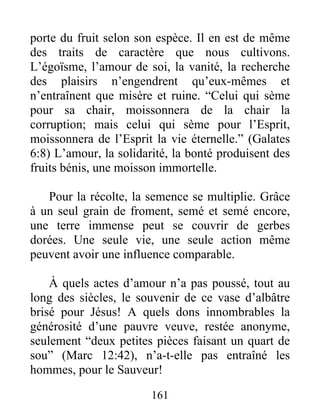 porte du fruit selon son espèce. Il en est de même
des traits de caractère que nous cultivons.
L’égoïsme, l’amour de soi, la vanité, la recherche
des plaisirs n’engendrent qu’eux-mêmes et
n’entraînent que misère et ruine. “Celui qui sème
pour sa chair, moissonnera de la chair la
corruption; mais celui qui sème pour l’Esprit,
moissonnera de l’Esprit la vie éternelle.” (Galates
6:8) L’amour, la solidarité, la bonté produisent des
fruits bénis, une moisson immortelle.
Pour la récolte, la semence se multiplie. Grâce
à un seul grain de froment, semé et semé encore,
une terre immense peut se couvrir de gerbes
dorées. Une seule vie, une seule action même
peuvent avoir une influence comparable.
À quels actes d’amour n’a pas poussé, tout au
long des siècles, le souvenir de ce vase d’albâtre
brisé pour Jésus! A quels dons innombrables la
générosité d’une pauvre veuve, restée anonyme,
seulement “deux petites pièces faisant un quart de
sou” (Marc 12:42), n’a-t-elle pas entraîné les
hommes, pour le Sauveur!
161
 