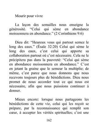 Mourir pour vivre
La leçon des semailles nous enseigne la
générosité. “Celui qui sème en abondance
moissonnera en abondance.” (2 Corinthiens 9:6)
Dieu dit: “Heureux vous qui partout semez le
long des eaux.” (Ésaïe 32:20) Celui qui sème le
long des eaux, c’est celui qui apporte sa
collaboration partout où c’est nécessaire. Cela ne le
précipitera pas dans la pauvreté: “Celui qui sème
en abondance moissonnera en abondance.” C’est
en jetant la graine que le semeur la multiplie; de
même, c’est parce que nous donnons que nous
recevons toujours plus de bénédictions. Dieu nous
promet de nous accorder tout ce qui nous est
nécessaire, afin que nous puissions continuer à
donner.
Mieux encore: lorsque nous partageons les
bénédictions de cette vie, celui qui les reçoit se
prépare, par la reconnaissance qui remplit son
cœur, à accepter les vérités spirituelles; c’est une
162
 