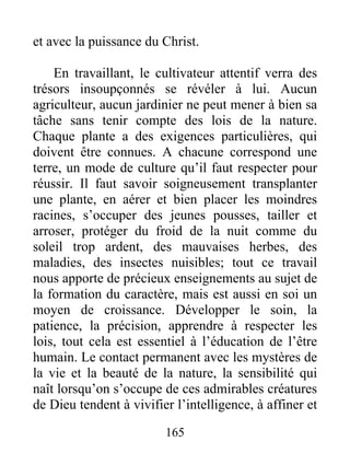 et avec la puissance du Christ.
En travaillant, le cultivateur attentif verra des
trésors insoupçonnés se révéler à lui. Aucun
agriculteur, aucun jardinier ne peut mener à bien sa
tâche sans tenir compte des lois de la nature.
Chaque plante a des exigences particulières, qui
doivent être connues. A chacune correspond une
terre, un mode de culture qu’il faut respecter pour
réussir. Il faut savoir soigneusement transplanter
une plante, en aérer et bien placer les moindres
racines, s’occuper des jeunes pousses, tailler et
arroser, protéger du froid de la nuit comme du
soleil trop ardent, des mauvaises herbes, des
maladies, des insectes nuisibles; tout ce travail
nous apporte de précieux enseignements au sujet de
la formation du caractère, mais est aussi en soi un
moyen de croissance. Développer le soin, la
patience, la précision, apprendre à respecter les
lois, tout cela est essentiel à l’éducation de l’être
humain. Le contact permanent avec les mystères de
la vie et la beauté de la nature, la sensibilité qui
naît lorsqu’on s’occupe de ces admirables créatures
de Dieu tendent à vivifier l’intelligence, à affiner et
165
 