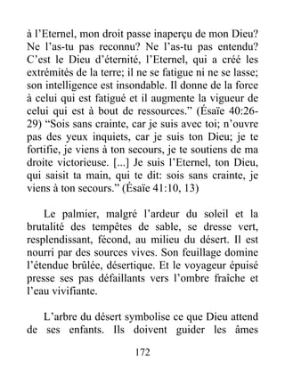 à l’Eternel, mon droit passe inaperçu de mon Dieu?
Ne l’as-tu pas reconnu? Ne l’as-tu pas entendu?
C’est le Dieu d’éternité, l’Eternel, qui a créé les
extrémités de la terre; il ne se fatigue ni ne se lasse;
son intelligence est insondable. Il donne de la force
à celui qui est fatigué et il augmente la vigueur de
celui qui est à bout de ressources.” (Ésaïe 40:26-
29) “Sois sans crainte, car je suis avec toi; n’ouvre
pas des yeux inquiets, car je suis ton Dieu; je te
fortifie, je viens à ton secours, je te soutiens de ma
droite victorieuse. [...] Je suis l’Eternel, ton Dieu,
qui saisit ta main, qui te dit: sois sans crainte, je
viens à ton secours.” (Ésaïe 41:10, 13)
Le palmier, malgré l’ardeur du soleil et la
brutalité des tempêtes de sable, se dresse vert,
resplendissant, fécond, au milieu du désert. Il est
nourri par des sources vives. Son feuillage domine
l’étendue brûlée, désertique. Et le voyageur épuisé
presse ses pas défaillants vers l’ombre fraîche et
l’eau vivifiante.
L’arbre du désert symbolise ce que Dieu attend
de ses enfants. Ils doivent guider les âmes
172
 
