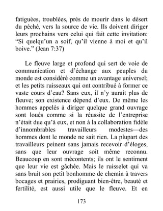 fatiguées, troublées, près de mourir dans le désert
du péché, vers la source de vie. Ils doivent diriger
leurs prochains vers celui qui fait cette invitation:
“Si quelqu’un a soif, qu’il vienne à moi et qu’il
boive.” (Jean 7:37)
Le fleuve large et profond qui sert de voie de
communication et d’échange aux peuples du
monde est considéré comme un avantage universel;
et les petits ruisseaux qui ont contribué à former ce
vaste cours d’eau? Sans eux, il n’y aurait plus de
fleuve; son existence dépend d’eux. De même les
hommes appelés à diriger quelque grand ouvrage
sont loués comme si la réussite de l’entreprise
n’était due qu’à eux, et non à la collaboration fidèle
d’innombrables travailleurs modestes—des
hommes dont le monde ne sait rien. La plupart des
travailleurs peinent sans jamais recevoir d’éloges,
sans que leur ouvrage soit même reconnu.
Beaucoup en sont mécontents; ils ont le sentiment
que leur vie est gâchée. Mais le ruisselet qui va
sans bruit son petit bonhomme de chemin à travers
bocages et prairies, prodiguant bien-être, beauté et
fertilité, est aussi utile que le fleuve. Et en
173
 