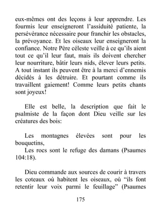 eux-mêmes ont des leçons à leur apprendre. Les
fourmis leur enseigneront l’assiduité patiente, la
persévérance nécessaire pour franchir les obstacles,
la prévoyance. Et les oiseaux leur enseigneront la
confiance. Notre Père céleste veille à ce qu’ils aient
tout ce qu’il leur faut, mais ils doivent chercher
leur nourriture, bâtir leurs nids, élever leurs petits.
A tout instant ils peuvent être à la merci d’ennemis
décidés à les détruire. Et pourtant comme ils
travaillent gaiement! Comme leurs petits chants
sont joyeux!
Elle est belle, la description que fait le
psalmiste de la façon dont Dieu veille sur les
créatures des bois:
Les montagnes élevées sont pour les
bouquetins,
Les rocs sont le refuge des damans (Psaumes
104:18).
Dieu commande aux sources de courir à travers
les coteaux où habitent les oiseaux, où “ils font
retentir leur voix parmi le feuillage” (Psaumes
175
 