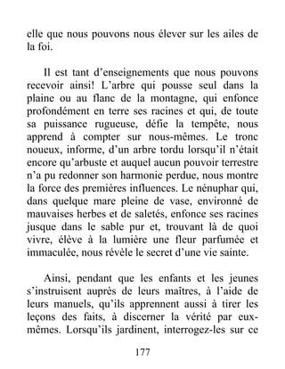 elle que nous pouvons nous élever sur les ailes de
la foi.
Il est tant d’enseignements que nous pouvons
recevoir ainsi! L’arbre qui pousse seul dans la
plaine ou au flanc de la montagne, qui enfonce
profondément en terre ses racines et qui, de toute
sa puissance rugueuse, défie la tempête, nous
apprend à compter sur nous-mêmes. Le tronc
noueux, informe, d’un arbre tordu lorsqu’il n’était
encore qu’arbuste et auquel aucun pouvoir terrestre
n’a pu redonner son harmonie perdue, nous montre
la force des premières influences. Le nénuphar qui,
dans quelque mare pleine de vase, environné de
mauvaises herbes et de saletés, enfonce ses racines
jusque dans le sable pur et, trouvant là de quoi
vivre, élève à la lumière une fleur parfumée et
immaculée, nous révèle le secret d’une vie sainte.
Ainsi, pendant que les enfants et les jeunes
s’instruisent auprès de leurs maîtres, à l’aide de
leurs manuels, qu’ils apprennent aussi à tirer les
leçons des faits, à discerner la vérité par eux-
mêmes. Lorsqu’ils jardinent, interrogez-les sur ce
177
 