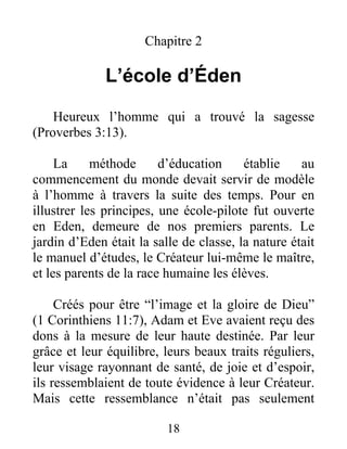 Chapitre 2
L’école d’Éden
Heureux l’homme qui a trouvé la sagesse
(Proverbes 3:13).
La méthode d’éducation établie au
commencement du monde devait servir de modèle
à l’homme à travers la suite des temps. Pour en
illustrer les principes, une école-pilote fut ouverte
en Eden, demeure de nos premiers parents. Le
jardin d’Eden était la salle de classe, la nature était
le manuel d’études, le Créateur lui-même le maître,
et les parents de la race humaine les élèves.
Créés pour être “l’image et la gloire de Dieu”
(1 Corinthiens 11:7), Adam et Eve avaient reçu des
dons à la mesure de leur haute destinée. Par leur
grâce et leur équilibre, leurs beaux traits réguliers,
leur visage rayonnant de santé, de joie et d’espoir,
ils ressemblaient de toute évidence à leur Créateur.
Mais cette ressemblance n’était pas seulement
18
 