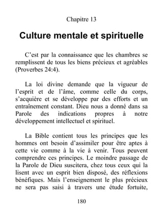 Chapitre 13
Culture mentale et spirituelle
C’est par la connaissance que les chambres se
remplissent de tous les biens précieux et agréables
(Proverbes 24:4).
La loi divine demande que la vigueur de
l’esprit et de l’âme, comme celle du corps,
s’acquière et se développe par des efforts et un
entraînement constant. Dieu nous a donné dans sa
Parole des indications propres à notre
développement intellectuel et spirituel.
La Bible contient tous les principes que les
hommes ont besoin d’assimiler pour être aptes à
cette vie comme à la vie à venir. Tous peuvent
comprendre ces principes. Le moindre passage de
la Parole de Dieu suscitera, chez tous ceux qui la
lisent avec un esprit bien disposé, des réflexions
bénéfiques. Mais l’enseignement le plus précieux
ne sera pas saisi à travers une étude fortuite,
180
 