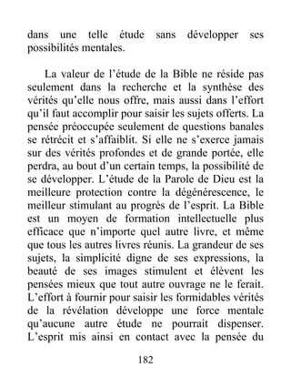 dans une telle étude sans développer ses
possibilités mentales.
La valeur de l’étude de la Bible ne réside pas
seulement dans la recherche et la synthèse des
vérités qu’elle nous offre, mais aussi dans l’effort
qu’il faut accomplir pour saisir les sujets offerts. La
pensée préoccupée seulement de questions banales
se rétrécit et s’affaiblit. Si elle ne s’exerce jamais
sur des vérités profondes et de grande portée, elle
perdra, au bout d’un certain temps, la possibilité de
se développer. L’étude de la Parole de Dieu est la
meilleure protection contre la dégénérescence, le
meilleur stimulant au progrès de l’esprit. La Bible
est un moyen de formation intellectuelle plus
efficace que n’importe quel autre livre, et même
que tous les autres livres réunis. La grandeur de ses
sujets, la simplicité digne de ses expressions, la
beauté de ses images stimulent et élèvent les
pensées mieux que tout autre ouvrage ne le ferait.
L’effort à fournir pour saisir les formidables vérités
de la révélation développe une force mentale
qu’aucune autre étude ne pourrait dispenser.
L’esprit mis ainsi en contact avec la pensée du
182
 