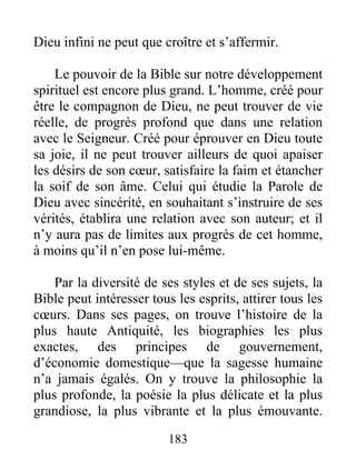 Dieu infini ne peut que croître et s’affermir.
Le pouvoir de la Bible sur notre développement
spirituel est encore plus grand. L’homme, créé pour
être le compagnon de Dieu, ne peut trouver de vie
réelle, de progrès profond que dans une relation
avec le Seigneur. Créé pour éprouver en Dieu toute
sa joie, il ne peut trouver ailleurs de quoi apaiser
les désirs de son cœur, satisfaire la faim et étancher
la soif de son âme. Celui qui étudie la Parole de
Dieu avec sincérité, en souhaitant s’instruire de ses
vérités, établira une relation avec son auteur; et il
n’y aura pas de limites aux progrès de cet homme,
à moins qu’il n’en pose lui-même.
Par la diversité de ses styles et de ses sujets, la
Bible peut intéresser tous les esprits, attirer tous les
cœurs. Dans ses pages, on trouve l’histoire de la
plus haute Antiquité, les biographies les plus
exactes, des principes de gouvernement,
d’économie domestique—que la sagesse humaine
n’a jamais égalés. On y trouve la philosophie la
plus profonde, la poésie la plus délicate et la plus
grandiose, la plus vibrante et la plus émouvante.
183
 