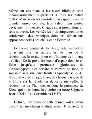 Même sur ces plans-là les textes bibliques sont
incomparablement supérieurs à tous les autres
textes. Mais si on les considère en rapport avec la
grande pensée centrale, leur valeur, leur portée
deviennent immenses. Chaque sujet prend alors un
sens nouveau. Les vérités les plus simplement dites
contiennent des principes dont les dimensions
approchent celles des cieux et de l’éternité.
Le thème central de la Bible, celui auquel se
rattachent tous les autres, est le plan de la
rédemption, la restauration en l’homme de l’image
de Dieu. De la première lueur d’espoir donnée en
Eden jusqu’aux promesses glorieuses de
l’Apocalypse: “Ses serviteurs verront sa face, et
son nom sera sur leurs fronts” (Apocalypse 22:4),
la substance de chaque livre, de chaque passage de
la Bible est la révélation de cette merveille: la
rédemption de l’homme, et donc la puissance de
Dieu “qui nous donne la victoire par notre Seigneur
Jésus-Christ!” (1 Corinthiens 15:57).
Celui qui s’empare de cette pensée voit s’ouvrir
devant lui un champ d’étude infini. Il possède la
184
 