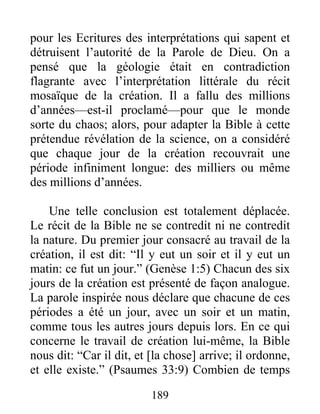 pour les Ecritures des interprétations qui sapent et
détruisent l’autorité de la Parole de Dieu. On a
pensé que la géologie était en contradiction
flagrante avec l’interprétation littérale du récit
mosaïque de la création. Il a fallu des millions
d’années—est-il proclamé—pour que le monde
sorte du chaos; alors, pour adapter la Bible à cette
prétendue révélation de la science, on a considéré
que chaque jour de la création recouvrait une
période infiniment longue: des milliers ou même
des millions d’années.
Une telle conclusion est totalement déplacée.
Le récit de la Bible ne se contredit ni ne contredit
la nature. Du premier jour consacré au travail de la
création, il est dit: “Il y eut un soir et il y eut un
matin: ce fut un jour.” (Genèse 1:5) Chacun des six
jours de la création est présenté de façon analogue.
La parole inspirée nous déclare que chacune de ces
périodes a été un jour, avec un soir et un matin,
comme tous les autres jours depuis lors. En ce qui
concerne le travail de création lui-même, la Bible
nous dit: “Car il dit, et [la chose] arrive; il ordonne,
et elle existe.” (Psaumes 33:9) Combien de temps
189
 