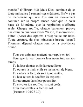 monde.” (Hébreux 4:3) Mais Dieu continue de sa
toute-puissance à soutenir ses créatures. Il n’y a pas
de mécanisme qui une fois mis en mouvement
continue sur sa propre lancée pour que le cœur
batte de lui-même, que la respiration s’effectue
seule. Chaque souffle, chaque battement prouve
que celui en qui nous avons “la vie, le mouvement,
l’être” (Actes des Apôtres 17:28) veille sur nous.
Toute créature, du plus minuscule insecte jusqu’à
l’homme, dépend chaque jour de la providence
divine.
Tous ces animaux mettent leur espoir en toi,
Pour que tu leur donnes leur nourriture en son
temps.
Tu la leur donnes et ils la recueillent;
Tu ouvres la main et ils se rassasient de biens.
Tu caches ta face; ils sont épouvantés;
Tu leur retires le souffle: ils expirent
Et retournent dans leur poussière.
Tu envoies ton souffle: ils sont créés,
Et tu renouvelles la face du sol.
(Psaumes 104:27-30)
193
 
