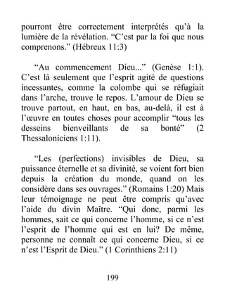 pourront être correctement interprétés qu’à la
lumière de la révélation. “C’est par la foi que nous
comprenons.” (Hébreux 11:3)
“Au commencement Dieu...” (Genèse 1:1).
C’est là seulement que l’esprit agité de questions
incessantes, comme la colombe qui se réfugiait
dans l’arche, trouve le repos. L’amour de Dieu se
trouve partout, en haut, en bas, au-delà, il est à
l’œuvre en toutes choses pour accomplir “tous les
desseins bienveillants de sa bonté” (2
Thessaloniciens 1:11).
“Les (perfections) invisibles de Dieu, sa
puissance éternelle et sa divinité, se voient fort bien
depuis la création du monde, quand on les
considère dans ses ouvrages.” (Romains 1:20) Mais
leur témoignage ne peut être compris qu’avec
l’aide du divin Maître. “Qui donc, parmi les
hommes, sait ce qui concerne l’homme, si ce n’est
l’esprit de l’homme qui est en lui? De même,
personne ne connaît ce qui concerne Dieu, si ce
n’est l’Esprit de Dieu.” (1 Corinthiens 2:11)
199
 