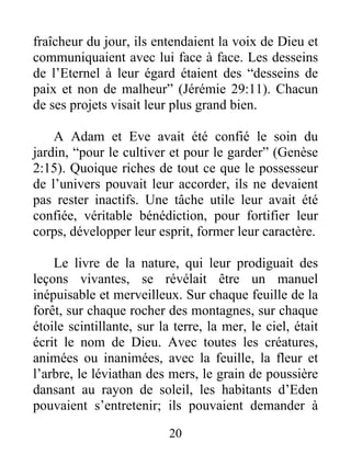 fraîcheur du jour, ils entendaient la voix de Dieu et
communiquaient avec lui face à face. Les desseins
de l’Eternel à leur égard étaient des “desseins de
paix et non de malheur” (Jérémie 29:11). Chacun
de ses projets visait leur plus grand bien.
A Adam et Eve avait été confié le soin du
jardin, “pour le cultiver et pour le garder” (Genèse
2:15). Quoique riches de tout ce que le possesseur
de l’univers pouvait leur accorder, ils ne devaient
pas rester inactifs. Une tâche utile leur avait été
confiée, véritable bénédiction, pour fortifier leur
corps, développer leur esprit, former leur caractère.
Le livre de la nature, qui leur prodiguait des
leçons vivantes, se révélait être un manuel
inépuisable et merveilleux. Sur chaque feuille de la
forêt, sur chaque rocher des montagnes, sur chaque
étoile scintillante, sur la terre, la mer, le ciel, était
écrit le nom de Dieu. Avec toutes les créatures,
animées ou inanimées, avec la feuille, la fleur et
l’arbre, le léviathan des mers, le grain de poussière
dansant au rayon de soleil, les habitants d’Eden
pouvaient s’entretenir; ils pouvaient demander à
20
 