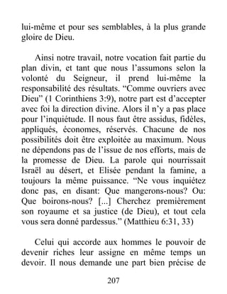 lui-même et pour ses semblables, à la plus grande
gloire de Dieu.
Ainsi notre travail, notre vocation fait partie du
plan divin, et tant que nous l’assumons selon la
volonté du Seigneur, il prend lui-même la
responsabilité des résultats. “Comme ouvriers avec
Dieu” (1 Corinthiens 3:9), notre part est d’accepter
avec foi la direction divine. Alors il n’y a pas place
pour l’inquiétude. Il nous faut être assidus, fidèles,
appliqués, économes, réservés. Chacune de nos
possibilités doit être exploitée au maximum. Nous
ne dépendons pas de l’issue de nos efforts, mais de
la promesse de Dieu. La parole qui nourrissait
Israël au désert, et Elisée pendant la famine, a
toujours la même puissance. “Ne vous inquiétez
donc pas, en disant: Que mangerons-nous? Ou:
Que boirons-nous? [...] Cherchez premièrement
son royaume et sa justice (de Dieu), et tout cela
vous sera donné pardessus.” (Matthieu 6:31, 33)
Celui qui accorde aux hommes le pouvoir de
devenir riches leur assigne en même temps un
devoir. Il nous demande une part bien précise de
207
 