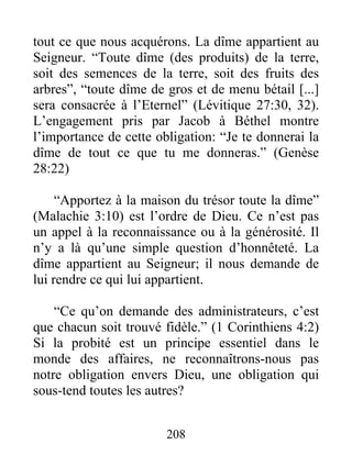 tout ce que nous acquérons. La dîme appartient au
Seigneur. “Toute dîme (des produits) de la terre,
soit des semences de la terre, soit des fruits des
arbres”, “toute dîme de gros et de menu bétail [...]
sera consacrée à l’Eternel” (Lévitique 27:30, 32).
L’engagement pris par Jacob à Béthel montre
l’importance de cette obligation: “Je te donnerai la
dîme de tout ce que tu me donneras.” (Genèse
28:22)
“Apportez à la maison du trésor toute la dîme”
(Malachie 3:10) est l’ordre de Dieu. Ce n’est pas
un appel à la reconnaissance ou à la générosité. Il
n’y a là qu’une simple question d’honnêteté. La
dîme appartient au Seigneur; il nous demande de
lui rendre ce qui lui appartient.
“Ce qu’on demande des administrateurs, c’est
que chacun soit trouvé fidèle.” (1 Corinthiens 4:2)
Si la probité est un principe essentiel dans le
monde des affaires, ne reconnaîtrons-nous pas
notre obligation envers Dieu, une obligation qui
sous-tend toutes les autres?
208
 