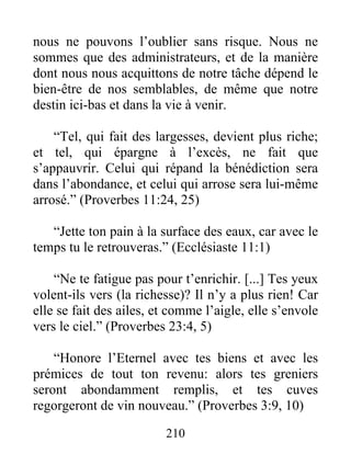 nous ne pouvons l’oublier sans risque. Nous ne
sommes que des administrateurs, et de la manière
dont nous nous acquittons de notre tâche dépend le
bien-être de nos semblables, de même que notre
destin ici-bas et dans la vie à venir.
“Tel, qui fait des largesses, devient plus riche;
et tel, qui épargne à l’excès, ne fait que
s’appauvrir. Celui qui répand la bénédiction sera
dans l’abondance, et celui qui arrose sera lui-même
arrosé.” (Proverbes 11:24, 25)
“Jette ton pain à la surface des eaux, car avec le
temps tu le retrouveras.” (Ecclésiaste 11:1)
“Ne te fatigue pas pour t’enrichir. [...] Tes yeux
volent-ils vers (la richesse)? Il n’y a plus rien! Car
elle se fait des ailes, et comme l’aigle, elle s’envole
vers le ciel.” (Proverbes 23:4, 5)
“Honore l’Eternel avec tes biens et avec les
prémices de tout ton revenu: alors tes greniers
seront abondamment remplis, et tes cuves
regorgeront de vin nouveau.” (Proverbes 3:9, 10)
210
 