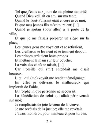 Tel que j’étais aux jours de ma pleine maturité,
Quand Dieu veillait en ami sur ma tente,
Quand le Tout-Puissant était encore avec moi,
Et que mes jeunes fils m’entouraient; [...]
Quand je sortais (pour aller) à la porte de la
ville,
Et que je me faisais préparer un siège sur la
place,
Les jeunes gens me voyaient et se retiraient,
Les vieillards se levaient et se tenaient debout.
Les princes arrêtaient leurs propos
Et mettaient la main sur leur bouche;
La voix des chefs se taisait, [...]
Car l’oreille qui (m’) entendait me disait
heureux,
L’œil qui (me) voyait me rendait témoignage;
En effet je délivrais le malheureux qui
implorait de l’aide,
Et l’orphelin que personne ne secourait.
La bénédiction de celui qui allait périr venait
sur moi;
Je remplissais de joie le cœur de la veuve.
Je me revêtais de la justice; elle me revêtait.
J’avais mon droit pour manteau et pour turban.
214
 