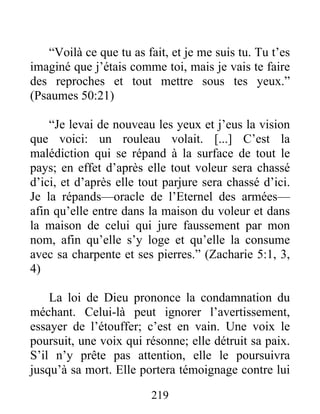 “Voilà ce que tu as fait, et je me suis tu. Tu t’es
imaginé que j’étais comme toi, mais je vais te faire
des reproches et tout mettre sous tes yeux.”
(Psaumes 50:21)
“Je levai de nouveau les yeux et j’eus la vision
que voici: un rouleau volait. [...] C’est la
malédiction qui se répand à la surface de tout le
pays; en effet d’après elle tout voleur sera chassé
d’ici, et d’après elle tout parjure sera chassé d’ici.
Je la répands—oracle de l’Eternel des armées—
afin qu’elle entre dans la maison du voleur et dans
la maison de celui qui jure faussement par mon
nom, afin qu’elle s’y loge et qu’elle la consume
avec sa charpente et ses pierres.” (Zacharie 5:1, 3,
4)
La loi de Dieu prononce la condamnation du
méchant. Celui-là peut ignorer l’avertissement,
essayer de l’étouffer; c’est en vain. Une voix le
poursuit, une voix qui résonne; elle détruit sa paix.
S’il n’y prête pas attention, elle le poursuivra
jusqu’à sa mort. Elle portera témoignage contre lui
219
 