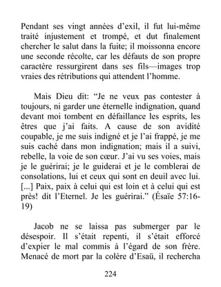 Pendant ses vingt années d’exil, il fut lui-même
traité injustement et trompé, et dut finalement
chercher le salut dans la fuite; il moissonna encore
une seconde récolte, car les défauts de son propre
caractère ressurgirent dans ses fils—images trop
vraies des rétributions qui attendent l’homme.
Mais Dieu dit: “Je ne veux pas contester à
toujours, ni garder une éternelle indignation, quand
devant moi tombent en défaillance les esprits, les
êtres que j’ai faits. A cause de son avidité
coupable, je me suis indigné et je l’ai frappé, je me
suis caché dans mon indignation; mais il a suivi,
rebelle, la voie de son cœur. J’ai vu ses voies, mais
je le guérirai; je le guiderai et je le comblerai de
consolations, lui et ceux qui sont en deuil avec lui.
[...] Paix, paix à celui qui est loin et à celui qui est
près! dit l’Eternel. Je les guérirai.” (Ésaïe 57:16-
19)
Jacob ne se laissa pas submerger par le
désespoir. Il s’était repenti, il s’était efforcé
d’expier le mal commis à l’égard de son frère.
Menacé de mort par la colère d’Esaü, il rechercha
224
 