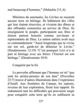 mal beaucoup d’hommes.” (Malachie 2:5, 6)
Ministres du sanctuaire, les Lévites ne reçurent
aucune terre en héritage. Ils habitaient des villes
qui leur étaient réservées, et vivaient des dîmes et
des offrandes consacrées au service de Dieu. Ils
enseignaient le peuple, participaient aux fêtes et
étaient partout honorés comme serviteurs et
représentants de Dieu. La nation entière avait reçu
ce commandement: “Aussi longtemps que tu vivras
sur ton sol, garde-toi de délaisser le Lévite.”
(Deutéronome 12:19) “C’est pourquoi Lévi n’a ni
part ni héritage avec ses frères: l’Eternel est son
héritage.” (Deutéronome 10:9)
Conquérir par la foi
Le proverbe affirmant que l’homme est tel “que
sont les arrière-pensées de son âme” (Proverbes
23:7) trouve d’autres illustrations dans l’expérience
d’Israël. Aux frontières de Canaan, les espions,
revenus de leur exploration, firent leur rapport. Ils
redoutaient tant les difficultés qui pouvaient surgir
pour conquérir cette terre qu’ils en oubliaient sa
227
 