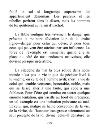 foulé le sol si longtemps auparavant lui
appartenaient désormais. Les peureux et les
rebelles périrent dans le désert, mais les hommes
de foi goûtèrent au raisin d’Eschol.
La Bible souligne très vivement le danger que
présente la moindre déviation loin de la droite
ligne—danger pour celui qui dévie, et pour tous
ceux qui peuvent être atteints par son influence. La
force de l’exemple est immense; quand elle se
place du côté de nos tendances mauvaises, elle
devient presque irrésistible.
La citadelle du mal la plus solide dans notre
monde n’est pas la vie inique du pécheur livré à
lui-même, ou celle de l’homme avili; c’est la vie de
celui qui semble vertueux, honorable, noble, mais
qui se laisse aller à une faute, qui cède à une
faiblesse. Pour l’être qui combat en secret quelque
énorme tentation, qui vacille au bord du précipice,
un tel exemple est une incitation puissante au mal.
Et celui qui, malgré sa haute conception de la vie,
de la vérité, de l’honneur transgresse sciemment un
seul précepte de la loi divine, celui-là dénature les
229
 