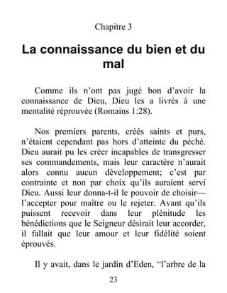 Chapitre 3
La connaissance du bien et du
mal
Comme ils n’ont pas jugé bon d’avoir la
connaissance de Dieu, Dieu les a livrés à une
mentalité réprouvée (Romains 1:28).
Nos premiers parents, créés saints et purs,
n’étaient cependant pas hors d’atteinte du péché.
Dieu aurait pu les créer incapables de transgresser
ses commandements, mais leur caractère n’aurait
alors connu aucun développement; c’est par
contrainte et non par choix qu’ils auraient servi
Dieu. Aussi leur donna-t-il le pouvoir de choisir—
l’accepter pour maître ou le rejeter. Avant qu’ils
puissent recevoir dans leur plénitude les
bénédictions que le Seigneur désirait leur accorder,
il fallait que leur amour et leur fidélité soient
éprouvés.
Il y avait, dans le jardin d’Eden, “l’arbre de la
23
 