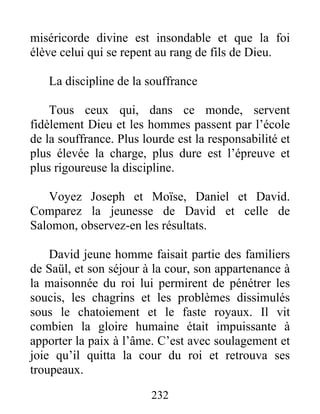 miséricorde divine est insondable et que la foi
élève celui qui se repent au rang de fils de Dieu.
La discipline de la souffrance
Tous ceux qui, dans ce monde, servent
fidèlement Dieu et les hommes passent par l’école
de la souffrance. Plus lourde est la responsabilité et
plus élevée la charge, plus dure est l’épreuve et
plus rigoureuse la discipline.
Voyez Joseph et Moïse, Daniel et David.
Comparez la jeunesse de David et celle de
Salomon, observez-en les résultats.
David jeune homme faisait partie des familiers
de Saül, et son séjour à la cour, son appartenance à
la maisonnée du roi lui permirent de pénétrer les
soucis, les chagrins et les problèmes dissimulés
sous le chatoiement et le faste royaux. Il vit
combien la gloire humaine était impuissante à
apporter la paix à l’âme. C’est avec soulagement et
joie qu’il quitta la cour du roi et retrouva ses
troupeaux.
232
 