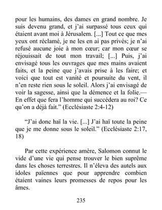 pour les humains, des dames en grand nombre. Je
suis devenu grand, et j’ai surpassé tous ceux qui
étaient avant moi à Jérusalem. [...] Tout ce que mes
yeux ont réclamé, je ne les en ai pas privés; je n’ai
refusé aucune joie à mon cœur; car mon cœur se
réjouissait de tout mon travail; [...] Puis, j’ai
envisagé tous les ouvrages que mes mains avaient
faits, et la peine que j’avais prise à les faire; et
voici que tout est vanité et poursuite du vent, il
n’en reste rien sous le soleil. Alors j’ai envisagé de
voir la sagesse, ainsi que la démence et la folie.—
En effet que fera l’homme qui succédera au roi? Ce
qu’on a déjà fait.” (Ecclésiaste 2:4-12)
“J’ai donc haï la vie. [...] J’ai haï toute la peine
que je me donne sous le soleil.” (Ecclésiaste 2:17,
18)
Par cette expérience amère, Salomon connut le
vide d’une vie qui pense trouver le bien suprême
dans les choses terrestres. Il n’éleva des autels aux
idoles païennes que pour apprendre combien
étaient vaines leurs promesses de repos pour les
âmes.
235
 