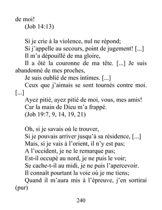 de moi!
(Job 14:13)
Si je crie à la violence, nul ne répond;
Si j’appelle au secours, point de jugement! [...]
Il m’a dépouillé de ma gloire,
Il a ôté la couronne de ma tête. [...] Je suis
abandonné de mes proches,
Je suis oublié de mes intimes. [...]
Ceux que j’aimais se sont tournés contre moi.
[...]
Ayez pitié, ayez pitié de moi, vous, mes amis!
Car la main de Dieu m’a frappé.
(Job 19:7, 9, 14, 19, 21)
Oh, si je savais où le trouver,
Si je pouvais arriver jusqu’à sa résidence, [...]
Mais, si je vais à l’orient, il n’y est pas;
A l’occident, je ne le remarque pas;
Est-il occupé au nord, je ne puis le voir;
Se cache-t-il au midi, je ne puis l’apercevoir.
Il connaît pourtant la voie où je me tiens;
Quand il m’aura mis à l’épreuve, j’en sortirai
(pur)
240
 