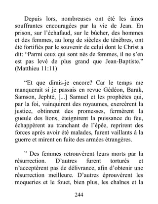 Depuis lors, nombreuses ont été les âmes
souffrantes encouragées par la vie de Jean. En
prison, sur l’échafaud, sur le bûcher, des hommes
et des femmes, au long de siècles de ténèbres, ont
été fortifiés par le souvenir de celui dont le Christ a
dit: “Parmi ceux qui sont nés de femmes, il ne s’en
est pas levé de plus grand que Jean-Baptiste.”
(Matthieu 11:11)
“Et que dirais-je encore? Car le temps me
manquerait si je passais en revue Gédéon, Barak,
Samson, Jephté, [...] Samuel et les prophètes qui,
par la foi, vainquirent des royaumes, exercèrent la
justice, obtinrent des promesses, fermèrent la
gueule des lions, éteignirent la puissance du feu,
échappèrent au tranchant de l’épée, reprirent des
forces après avoir été malades, furent vaillants à la
guerre et mirent en fuite des armées étrangères.
” Des femmes retrouvèrent leurs morts par la
résurrection. D’autres furent torturés et
n’acceptèrent pas de délivrance, afin d’obtenir une
résurrection meilleure. D’autres éprouvèrent les
moqueries et le fouet, bien plus, les chaînes et la
244
 