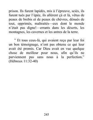 prison. Ils furent lapidés, mis à l’épreuve, sciés, ils
furent tués par l’épée, ils allèrent çà et là, vêtus de
peaux de brebis et de peaux de chèvres, dénués de
tout, opprimés, maltraités—eux dont le monde
n’était pas digne!—errants dans les déserts, les
montagnes, les cavernes et les antres de la terre.
” Et tous ceux-là, qui avaient reçu par leur foi
un bon témoignage, n’ont pas obtenu ce qui leur
avait été promis. Car Dieu avait en vue quelque
chose de meilleur pour nous, afin qu’ils ne
parviennent pas sans nous à la perfection.”
(Hébreux 11:32-40)
245
 