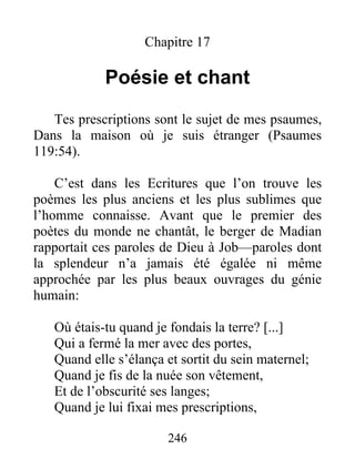 Chapitre 17
Poésie et chant
Tes prescriptions sont le sujet de mes psaumes,
Dans la maison où je suis étranger (Psaumes
119:54).
C’est dans les Ecritures que l’on trouve les
poèmes les plus anciens et les plus sublimes que
l’homme connaisse. Avant que le premier des
poètes du monde ne chantât, le berger de Madian
rapportait ces paroles de Dieu à Job—paroles dont
la splendeur n’a jamais été égalée ni même
approchée par les plus beaux ouvrages du génie
humain:
Où étais-tu quand je fondais la terre? [...]
Qui a fermé la mer avec des portes,
Quand elle s’élança et sortit du sein maternel;
Quand je fis de la nuée son vêtement,
Et de l’obscurité ses langes;
Quand je lui fixai mes prescriptions,
246
 
