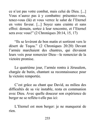 ce n’est pas votre combat, mais celui de Dieu. [...]
Vous n’aurez pas à y combattre: présentez-vous,
tenez-vous (là) et vous verrez le salut de l’Eternel
en votre faveur. [...] Soyez sans crainte et sans
effroi: demain, sortez à leur rencontre, et l’Eternel
sera avec vous!” (2 Chroniques 20:14, 15, 17)
“Ils se levèrent de bon matin et sortirent vers le
désert de Teqoa.” (2 Chroniques 20:20) Devant
l’armée marchaient des chantres, qui élevaient
leurs voix pour remercier Dieu—le remercier de la
victoire promise.
Le quatrième jour, l’armée rentra à Jérusalem,
chargée de butin, chantant sa reconnaissance pour
la victoire remportée.
C’est grâce au chant que David, au milieu des
difficultés de sa vie instable, resta en communion
avec Dieu. Avec quelle douceur son expérience de
berger ne se reflète-t-elle pas ici:
L’Eternel est mon berger: je ne manquerai de
rien.
255
 