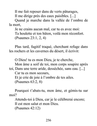 Il me fait reposer dans de verts pâturages,
Il me dirige près des eaux paisibles. [...]
Quand je marche dans la vallée de l’ombre de
la mort,
Je ne crains aucun mal, car tu es avec moi:
Ta houlette et ton bâton, voilà mon réconfort.
(Psaumes 23:1, 2, 4)
Plus tard, fugitif traqué, cherchant refuge dans
les rochers et les cavernes du désert, il écrivit:
O Dieu! tu es mon Dieu, je te cherche,
Mon âme a soif de toi, mon corps soupire après
toi, Dans une terre aride, desséchée, sans eau. [...]
Car tu es mon secours,
Et je crie de joie à l’ombre de tes ailes.
(Psaumes 63:2, 8)
Pourquoi t’abats-tu, mon âme, et gémis-tu sur
moi?
Attends-toi à Dieu, car je le célébrerai encore;
Il est mon salut et mon Dieu.
(Psaumes 42:12)
256
 