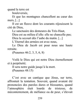 quand la terre est
bouleversée,
Et que les montagnes chancellent au cœur des
mers, [...]
Il est un fleuve dont les courants réjouissent la
cité de Dieu,
Le sanctuaire des demeures du Très-Haut,
Dieu est au milieu d’elle: elle ne chancelle pas;
Dieu la secourt dès l’aube du matin. [...]
L’Eternel des armées est avec nous,
Le Dieu de Jacob est pour nous une haute
retraite.
(Psaumes 46:2, 3, 5, 6, 8)
Voilà le Dieu qui est notre Dieu éternellement
et à perpétuité;
Il sera notre guide jusqu’à la mort.
(Psaumes 48:15)
C’est avec un cantique que Jésus, sur terre,
affrontait la tentation. Souvent, quand avaient été
prononcées des paroles dures et blessantes, quand
l’atmosphère était lourde de tristesse, de
mécontentement, de méfiance ou de peur, s’élevait
259
 