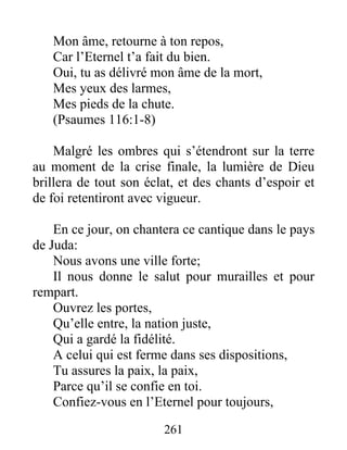 Mon âme, retourne à ton repos,
Car l’Eternel t’a fait du bien.
Oui, tu as délivré mon âme de la mort,
Mes yeux des larmes,
Mes pieds de la chute.
(Psaumes 116:1-8)
Malgré les ombres qui s’étendront sur la terre
au moment de la crise finale, la lumière de Dieu
brillera de tout son éclat, et des chants d’espoir et
de foi retentiront avec vigueur.
En ce jour, on chantera ce cantique dans le pays
de Juda:
Nous avons une ville forte;
Il nous donne le salut pour murailles et pour
rempart.
Ouvrez les portes,
Qu’elle entre, la nation juste,
Qui a gardé la fidélité.
A celui qui est ferme dans ses dispositions,
Tu assures la paix, la paix,
Parce qu’il se confie en toi.
Confiez-vous en l’Eternel pour toujours,
261
 